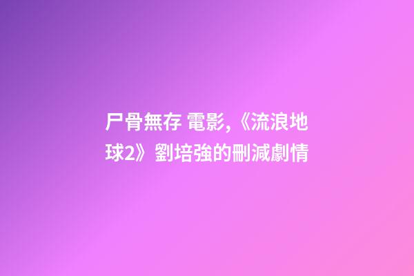 尸骨無存 電影,《流浪地球2》劉培強的刪減劇情-第1張-觀點-玄機派